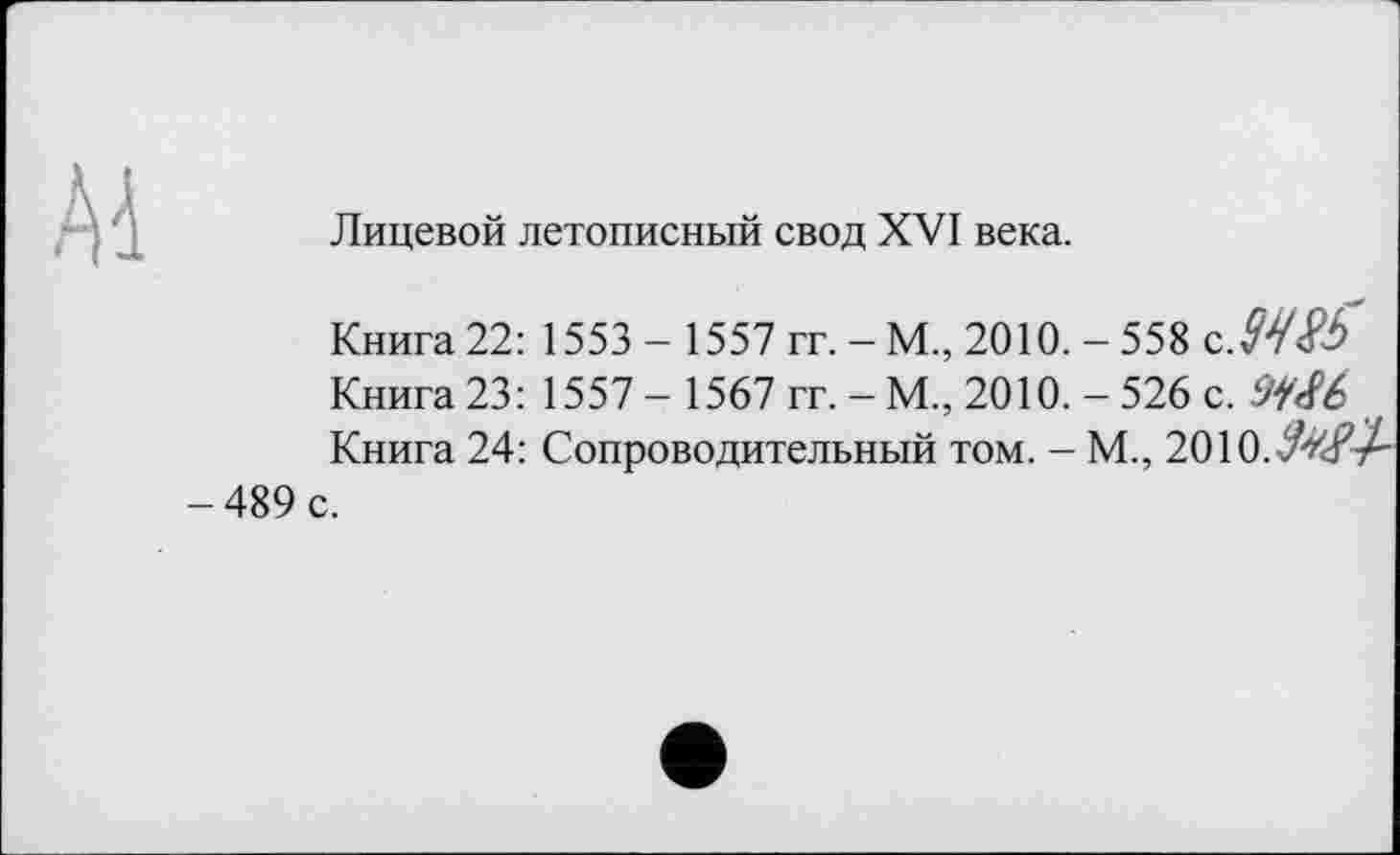 ﻿Лицевой летописный свод XVI века.
Книга 22: 1553 - 1557 гг. - М., 2010. - 558 сЖ Книга 23: 1557 - 1567 гг. - М., 2010. - 526 с. cJi<Sb Книга 24: Сопроводительный том. - М., 2010.
-489 с.